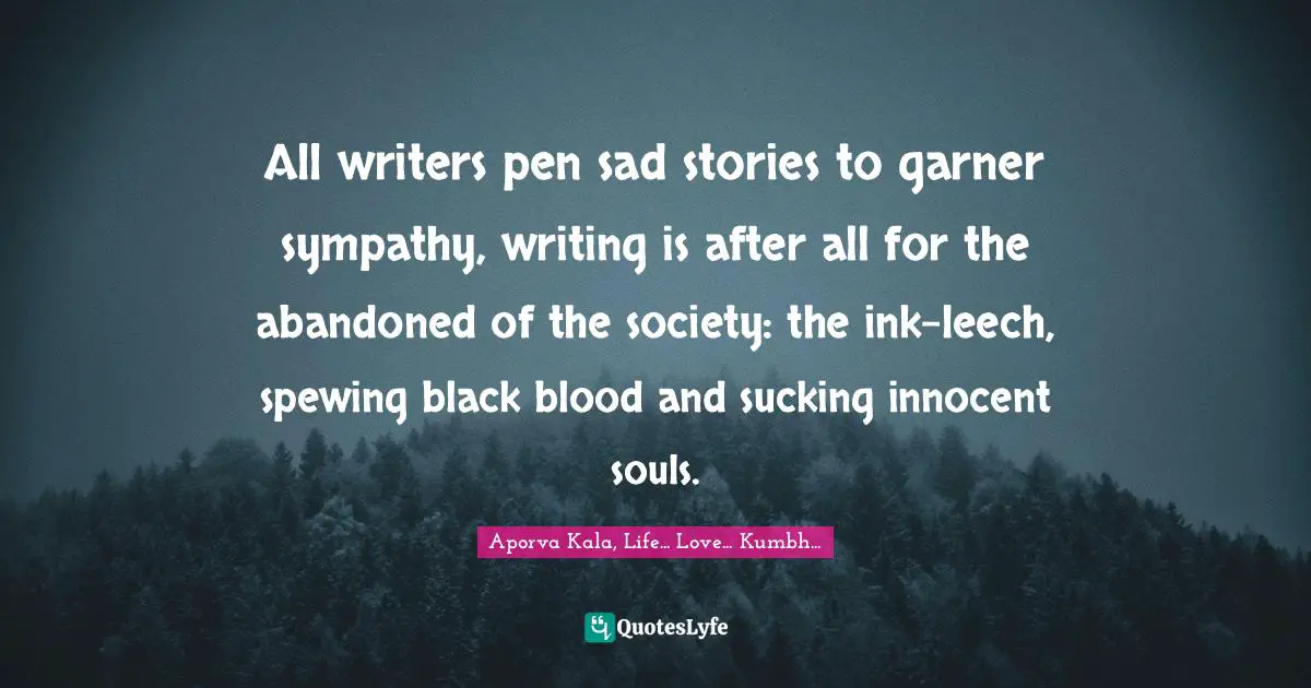 All writers pen sad stories to garner sympathy, writing is after all for the abandoned of the society: the ink-leech, spewing black blood and sucking innocent souls.