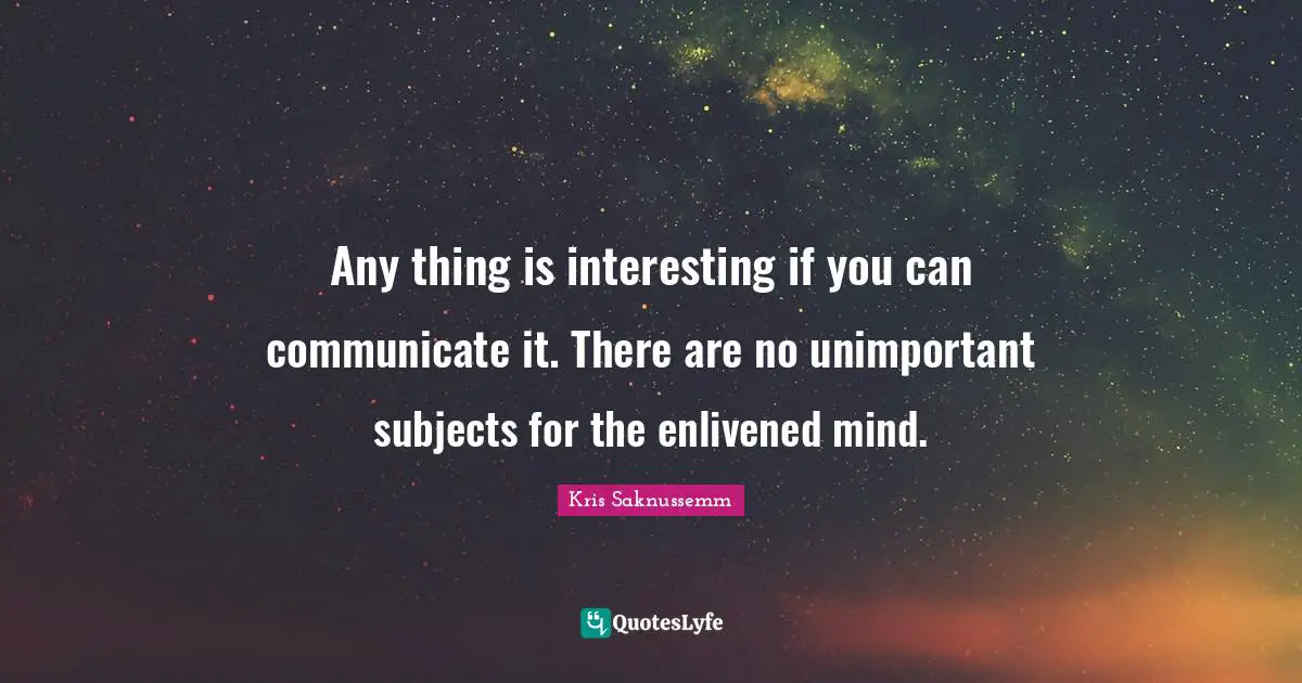 Any thing is interesting if you can communicate it. There are no unimportant subjects for the enlivened mind.
