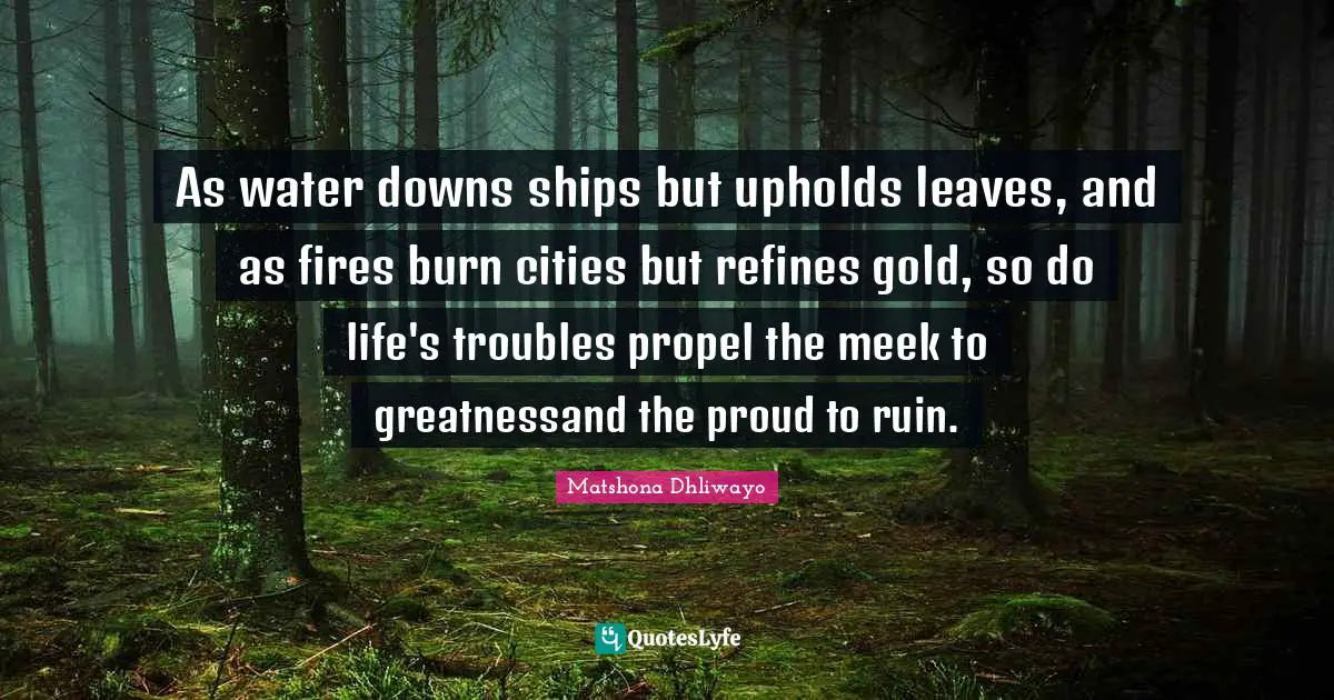 As water downs ships but upholds leaves, and as fires burn cities but refines gold, so do life's troubles propel the meek to greatnessand the proud to ruin.