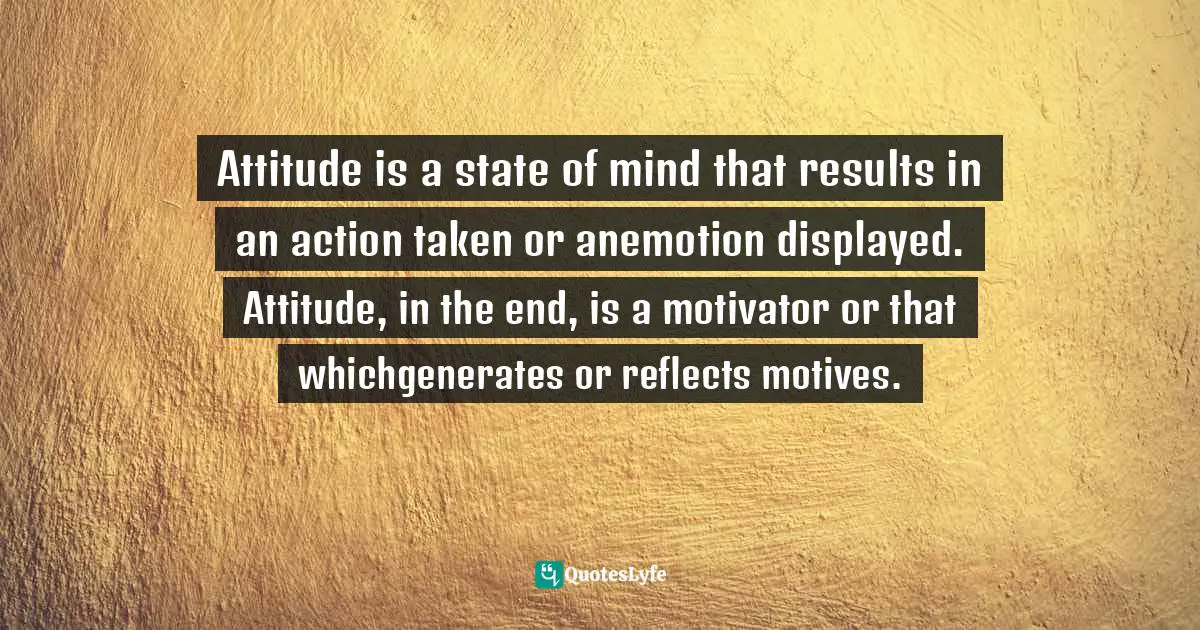 Attitude is a state of mind that results in an action taken or anemotion displayed. Attitude, in the end, is a motivator or that whichgenerates or reflects motives.