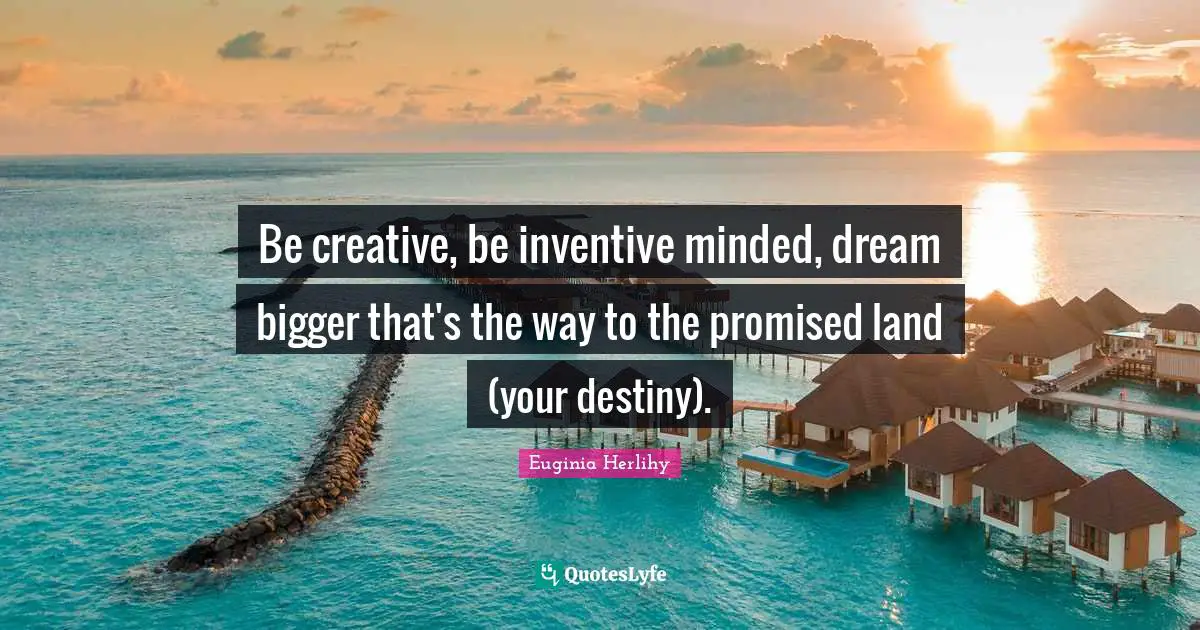 Be creative, be inventive minded, dream bigger that's the way to the promised land (your destiny).