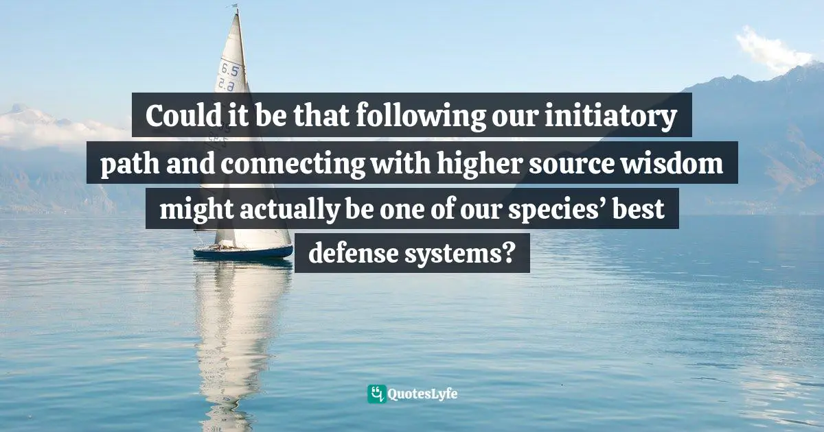 Could it be that following our initiatory path and connecting with higher source wisdom might actually be one of our species’ best defense systems?
