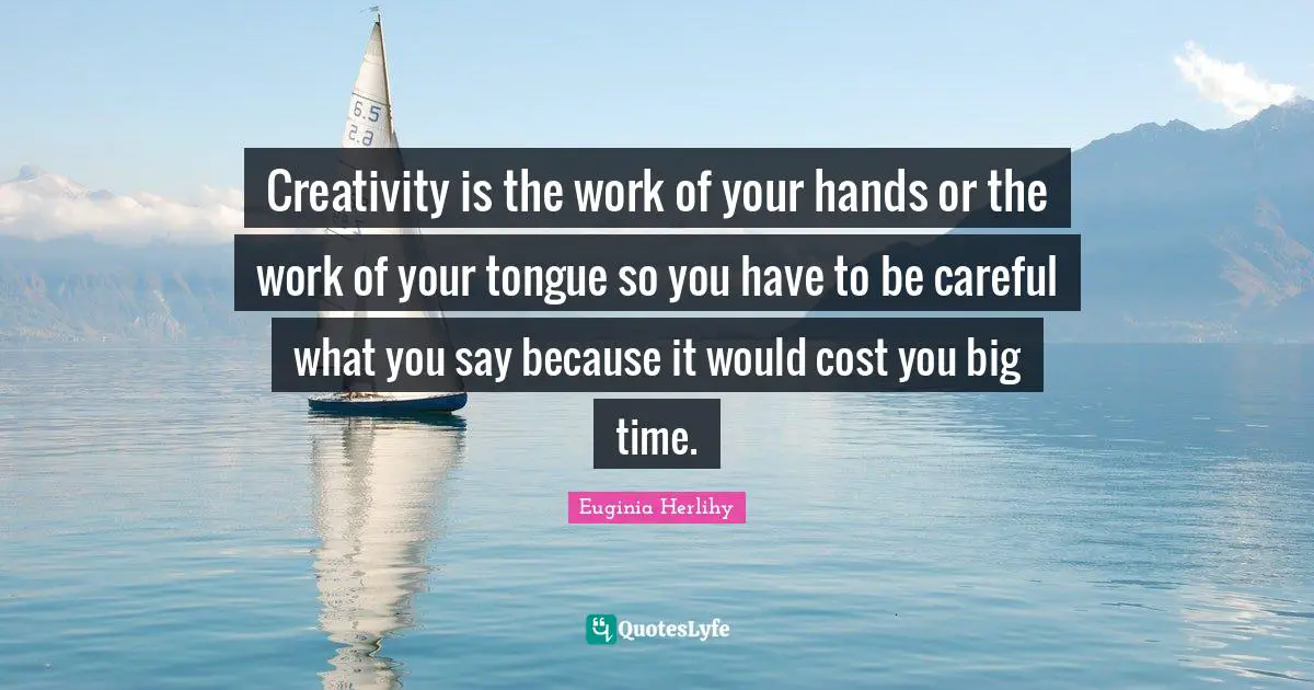 Creativity is the work of your hands or the work of your tongue so you have to be careful what you say because it would cost you big time.