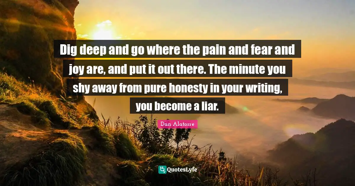 Dig deep and go where the pain and fear and joy are, and put it out there. The minute you shy away from pure honesty in your writing, you become a liar.