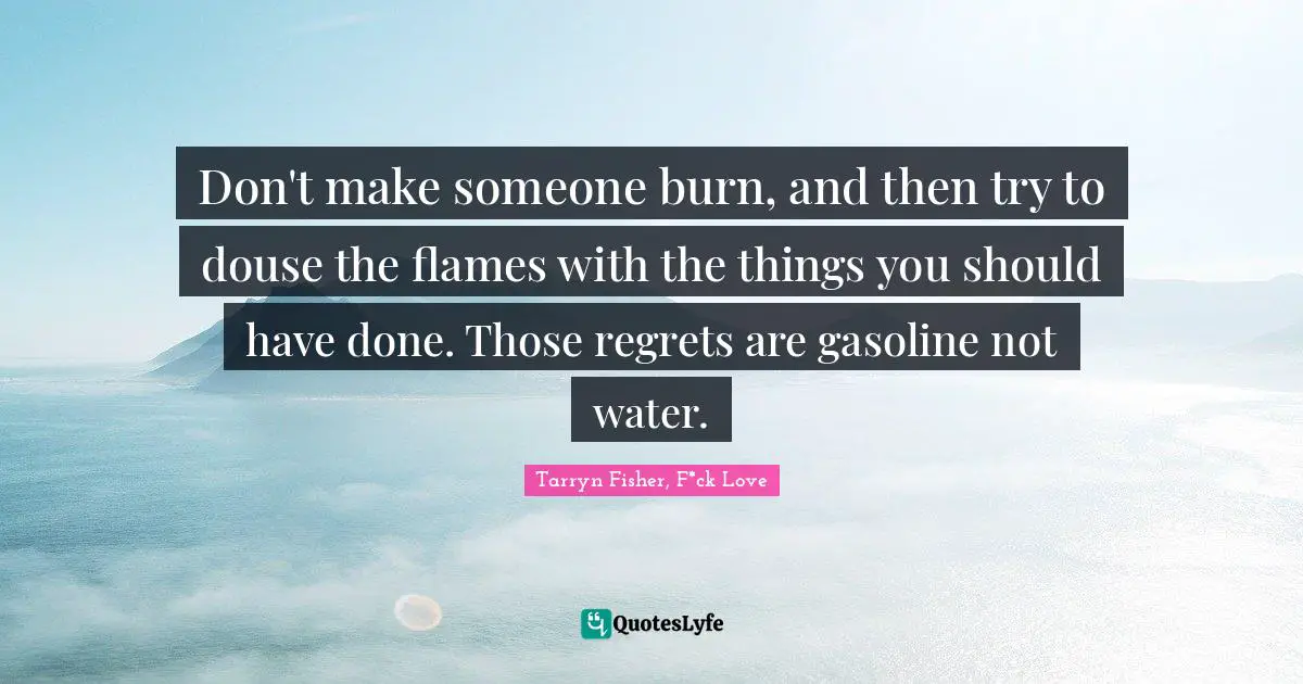 Don't make someone burn, and then try to douse the flames with the things you should have done. Those regrets are gasoline not water.
