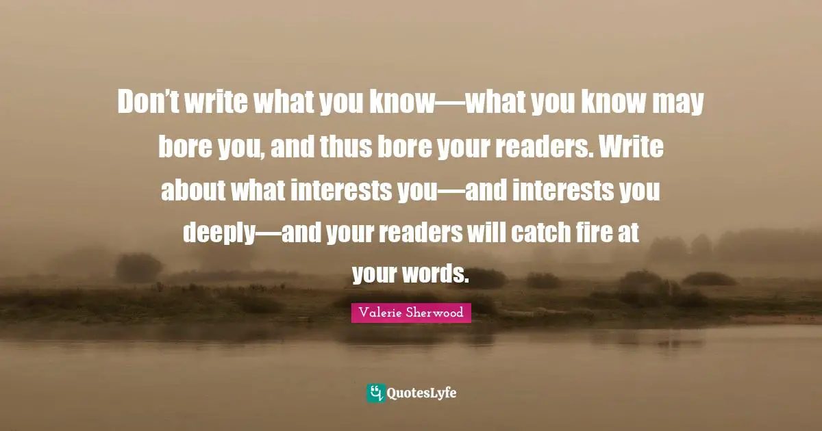Don’t write what you know—what you know may bore you, and thus bore your readers. Write about what interests you—and interests you deeply—and your readers will catch fire at your words.