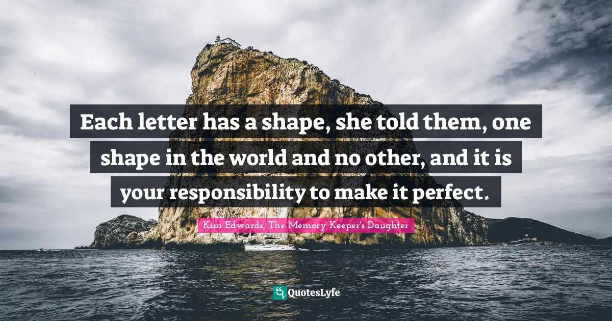 Kim Edwards Quotes: "Each letter has a shape, she told them, one shape in the world and no other, and it is your responsibility to make it perfect."