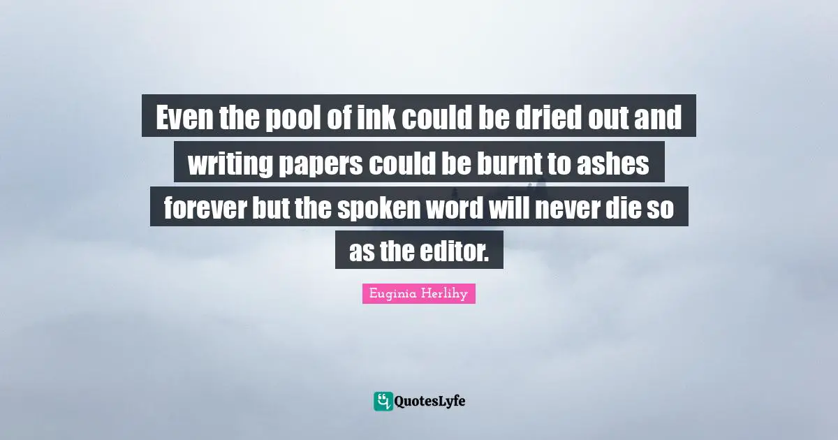Even the pool of ink could be dried out and writing papers could be burnt to ashes forever but the spoken word will never die so as the editor.