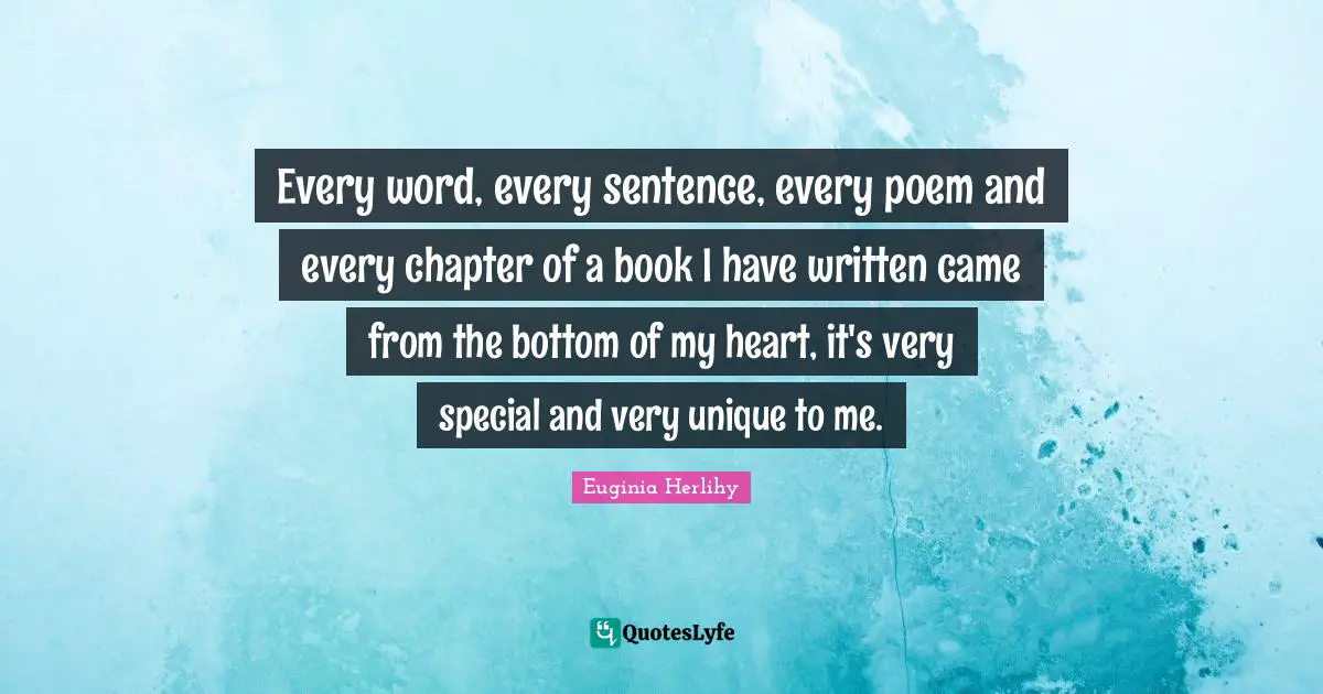 Every word, every sentence, every poem and every chapter of a book I have written came from the bottom of my heart, it's very special and very unique to me.