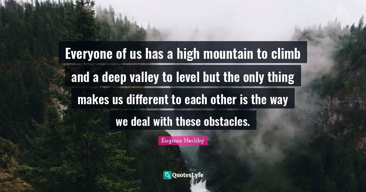 Everyone of us has a high mountain to climb and a deep valley to level but the only thing makes us different to each other is the way we deal with these obstacles.