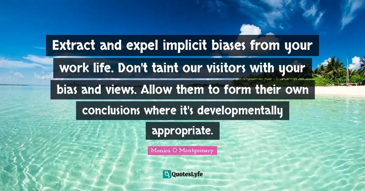 Extract and expel implicit biases from your work life. Don't taint our visitors with your bias and views. Allow them to form their own conclusions where it's developmentally appropriate.