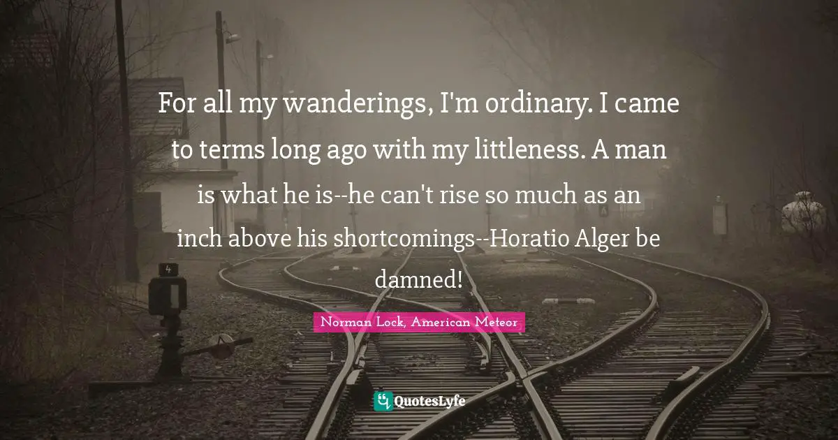 For all my wanderings, I'm ordinary. I came to terms long ago with my littleness. A man is what he is--he can't rise so much as an inch above his shortcomings--Horatio Alger be damned!