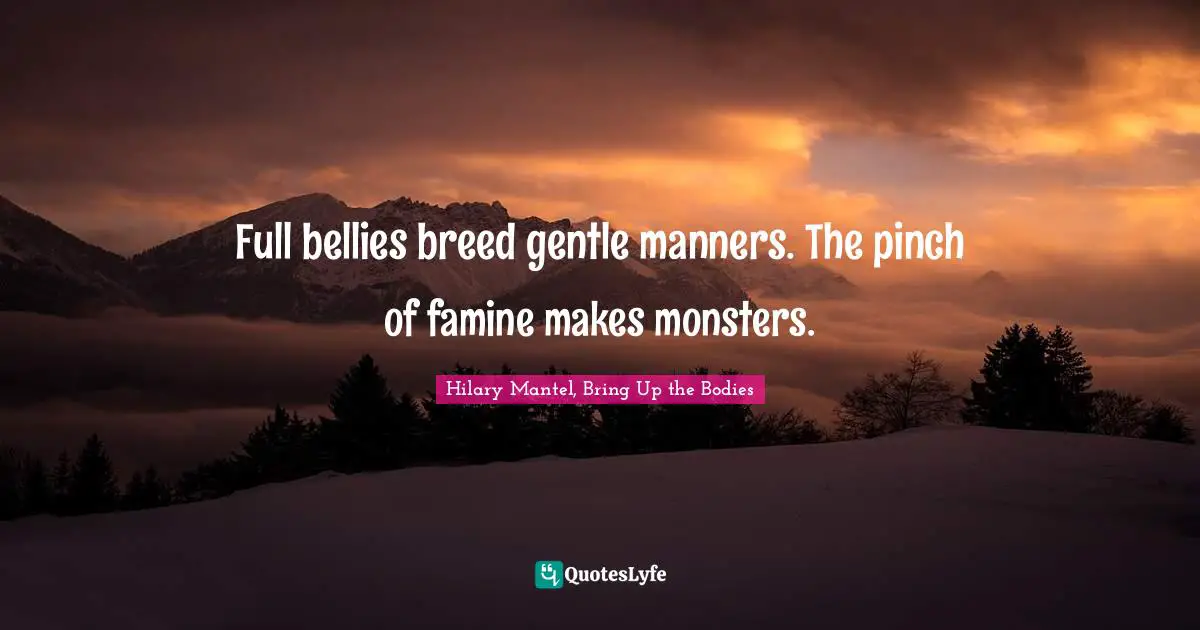 Full bellies breed gentle manners. The pinch of famine makes monsters.