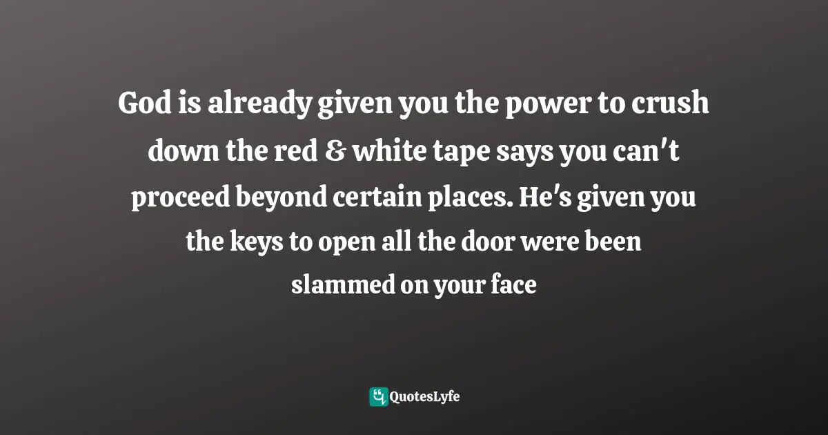 God is already given you the power to crush down the red & white tape says you can't proceed beyond certain places. He's given you the keys to open all the door were been slammed on your face