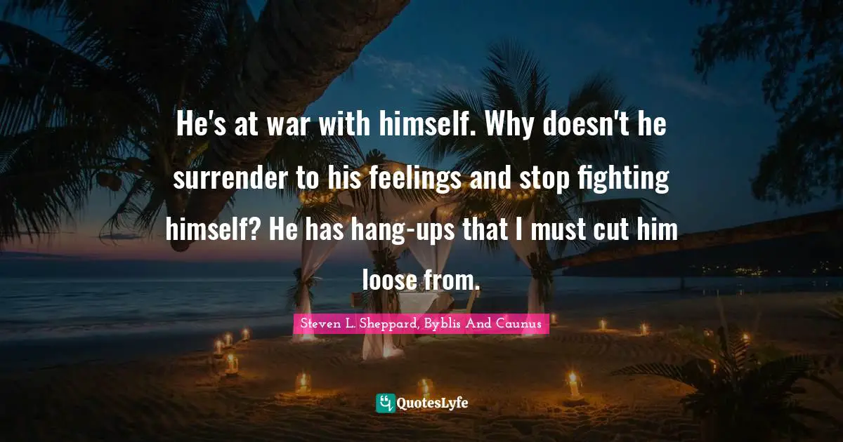 He's at war with himself. Why doesn't he surrender to his feelings and stop fighting himself? He has hang-ups that I must cut him loose from.
