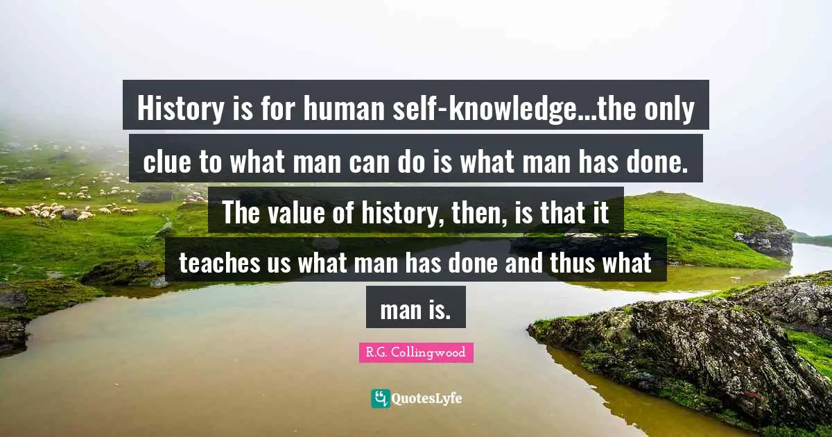 History is for human self-knowledge…the only clue to what man can do is what man has done. The value of history, then, is that it teaches us what man has done and thus what man is.