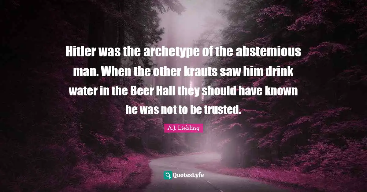 Hitler was the archetype of the abstemious man. When the other krauts saw him drink water in the Beer Hall they should have known he was not to be trusted.