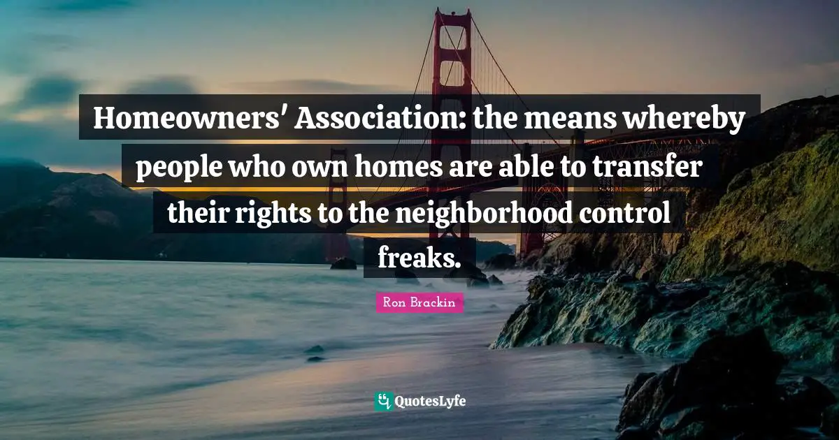 Homeowners' Association: the means whereby people who own homes are able to transfer their rights to the neighborhood control freaks.