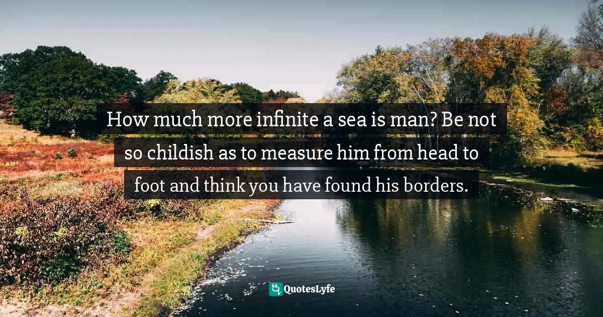 How much more infinite a sea is man? Be not so childish as to measure him from head to foot and think you have found his borders.
