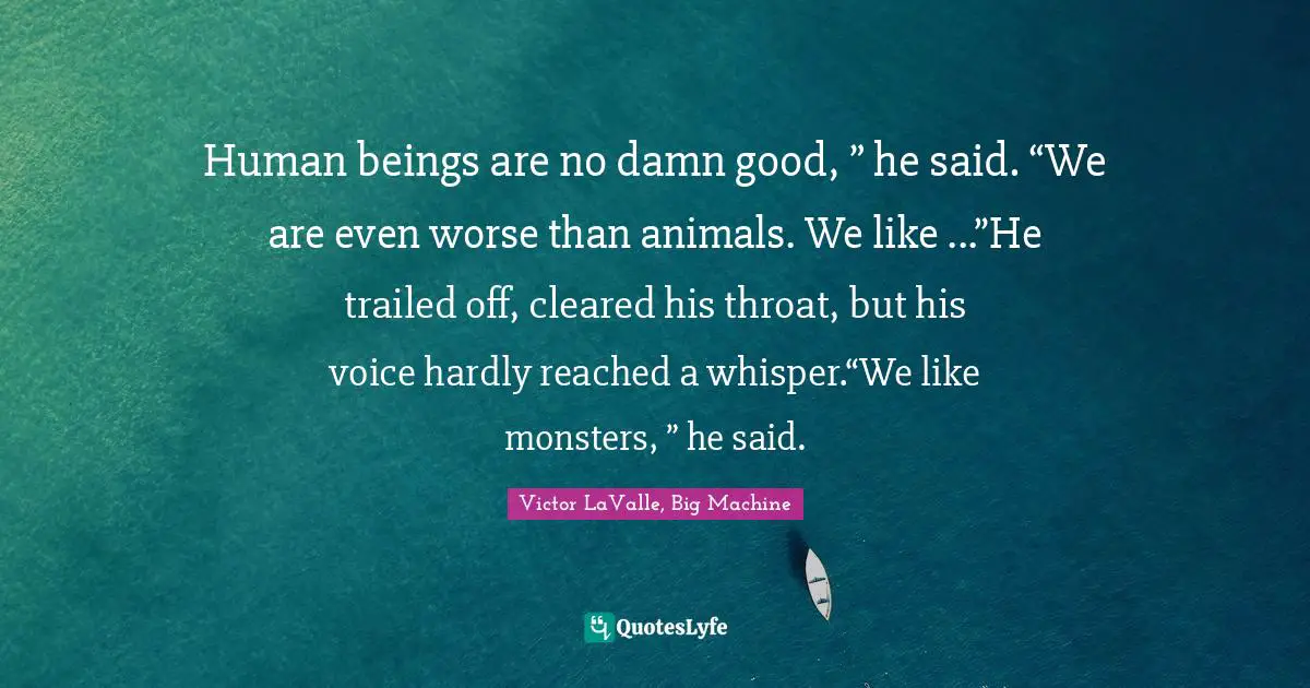 Human beings are no damn good, ” he said. “We are even worse than animals. We like ...”He trailed off, cleared his throat, but his voice hardly reached a whisper.“We like monsters, ” he said.