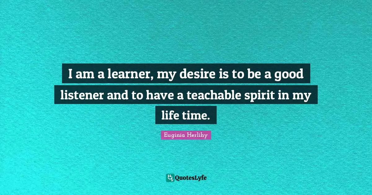 I am a learner, my desire is to be a good listener and to have a teachable spirit in my life time.