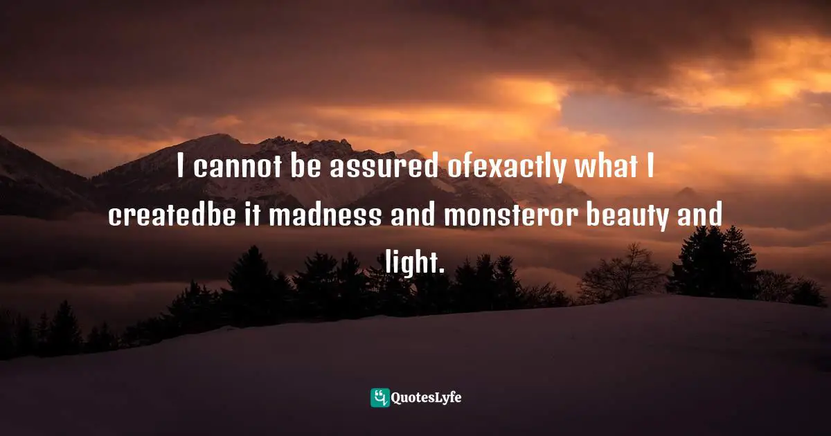 I cannot be assured ofexactly what I createdbe it madness and monsteror beauty and light.