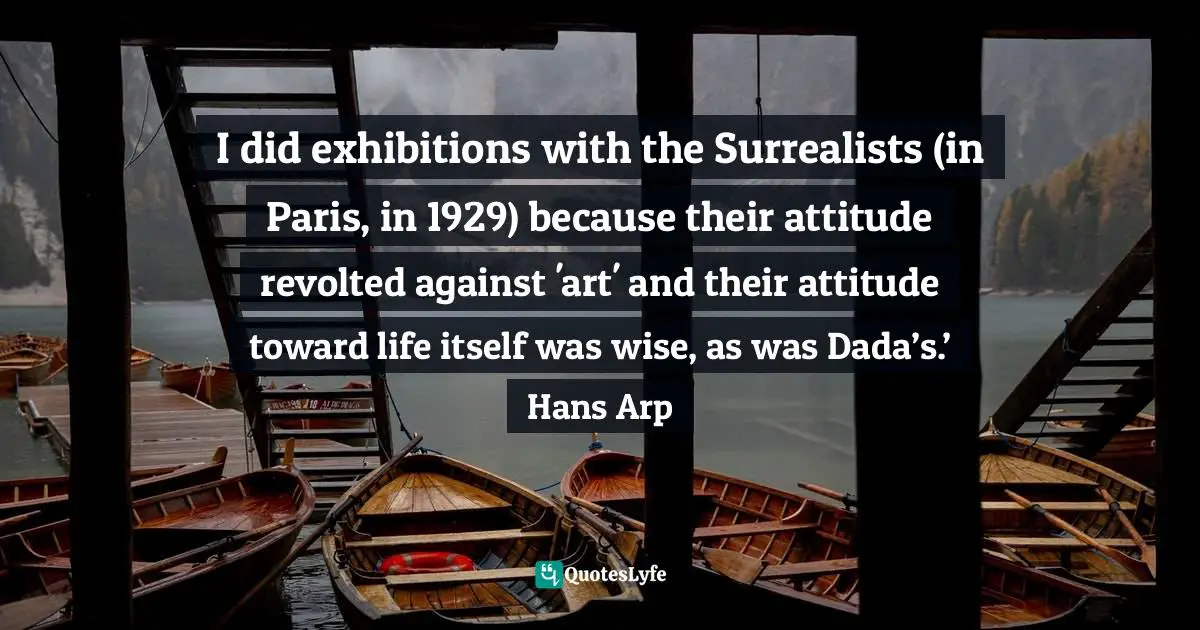I did exhibitions with the Surrealists (in Paris, in 1929) because their attitude revolted against 'art' and their attitude toward life itself was wise, as was Dada’s.’ Hans Arp
