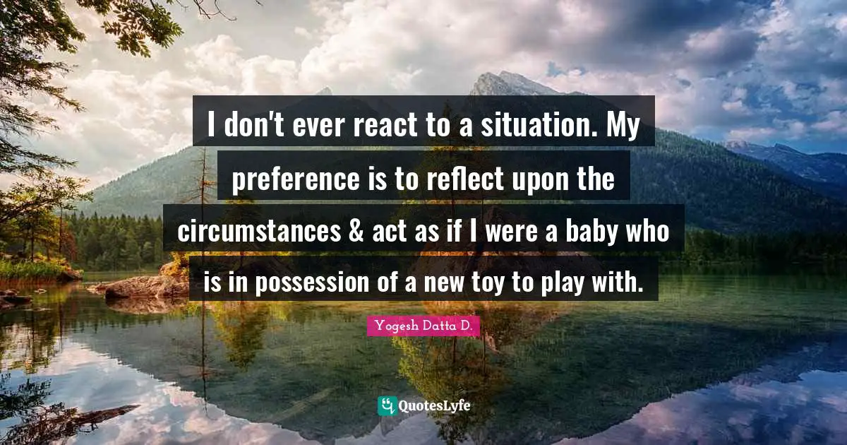 I don't ever react to a situation. My preference is to reflect upon the circumstances & act as if I were a baby who is in possession of a new toy to play with.