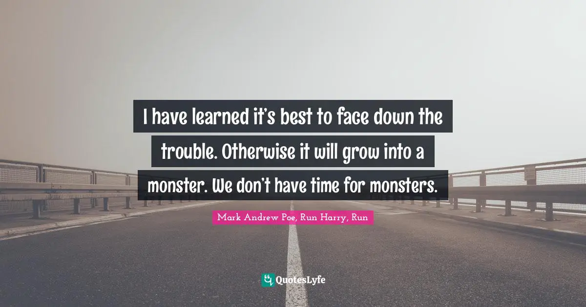 I have learned it’s best to face down the trouble. Otherwise it will grow into a monster. We don’t have time for monsters.