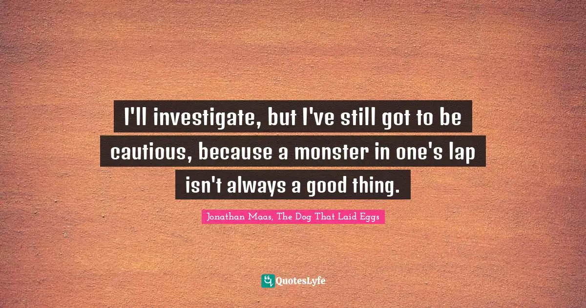 I'll investigate, but I've still got to be cautious, because a monster in one's lap isn't always a good thing.