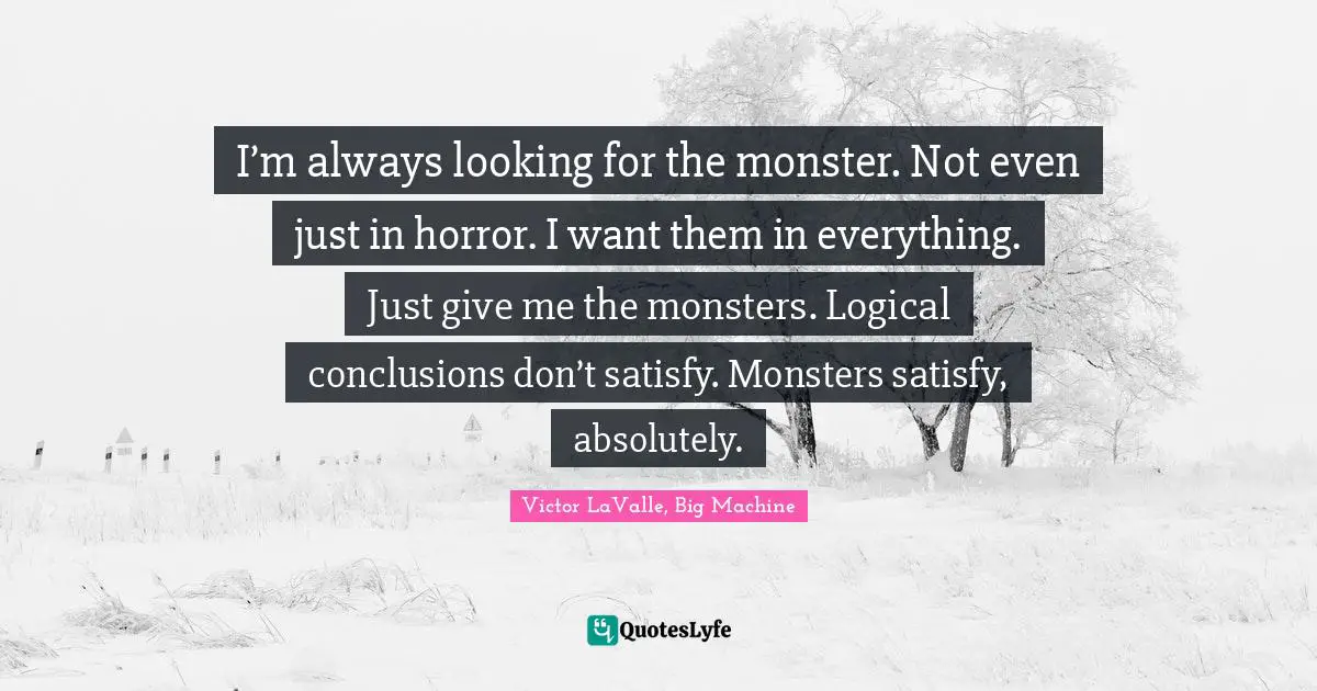 I’m always looking for the monster. Not even just in horror. I want them in everything. Just give me the monsters. Logical conclusions don’t satisfy. Monsters satisfy, absolutely.
