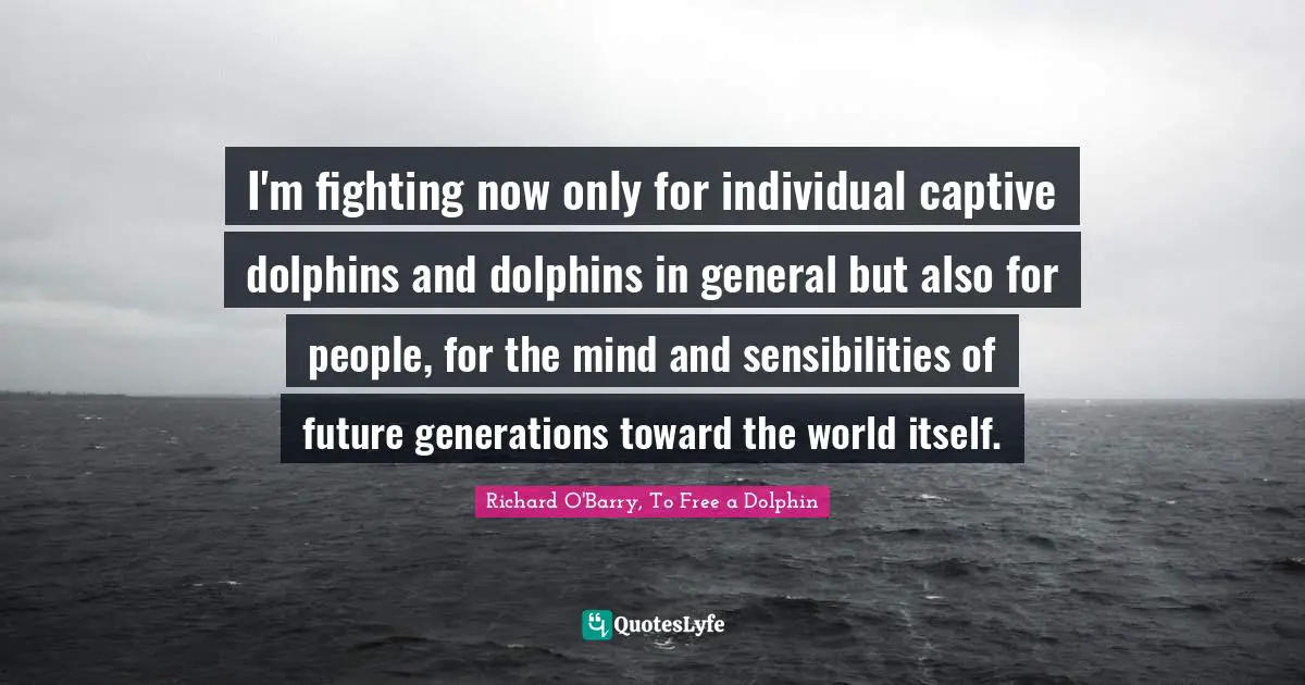 I'm fighting now only for individual captive dolphins and dolphins in general but also for people, for the mind and sensibilities of future generations toward the world itself.