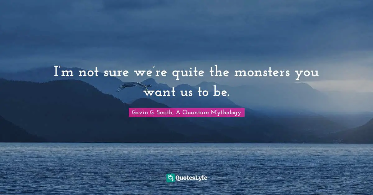 I’m not sure we’re quite the monsters you want us to be.