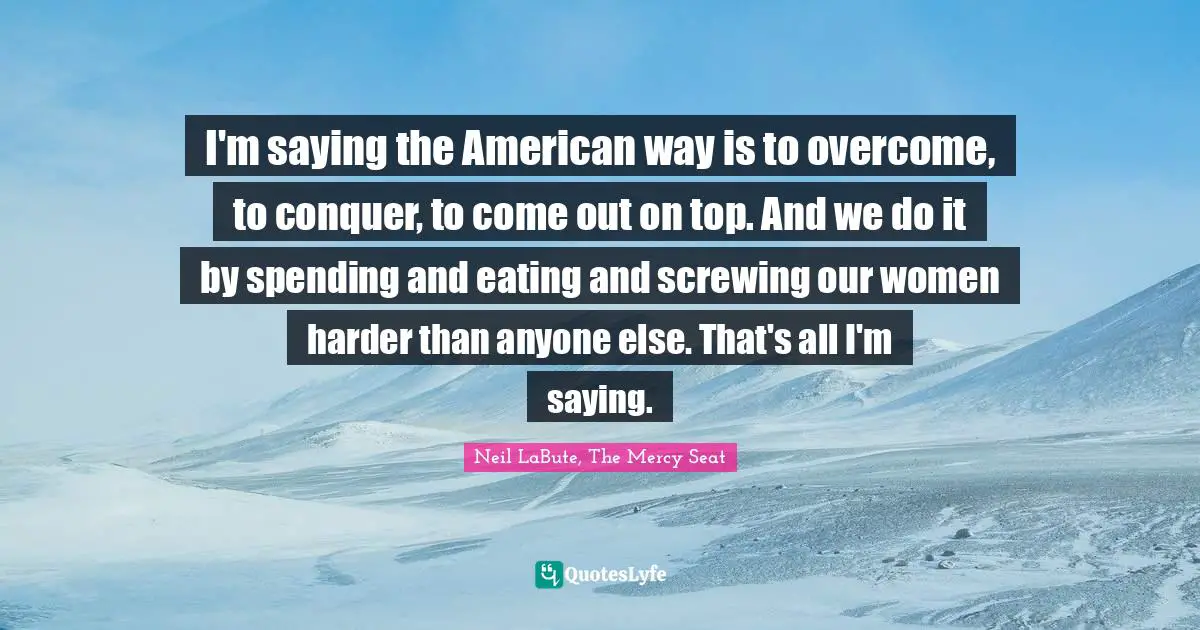 I'm saying the American way is to overcome, to conquer, to come out on top. And we do it by spending and eating and screwing our women harder than anyone else. That's all I'm saying.