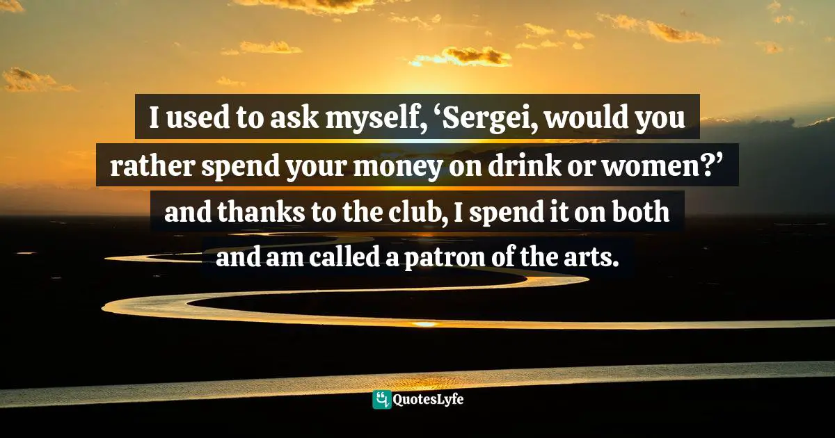 I used to ask myself, ‘Sergei, would you rather spend your money on drink or women?’ and thanks to the club, I spend it on both and am called a patron of the arts.
