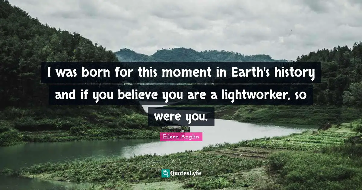 Eileen Anglin Quotes: I was born for this moment in Earth's history and if you believe you are a lightworker, so were you.
