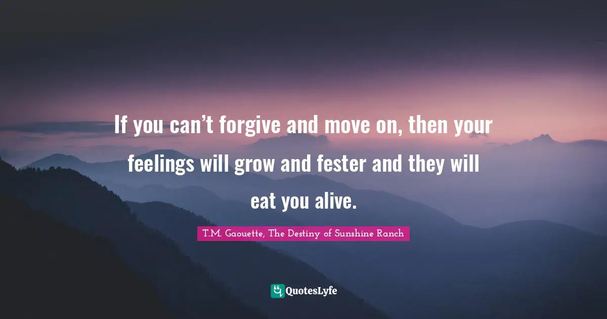 If you can’t forgive and move on, then your feelings will grow and fester and they will eat you alive.