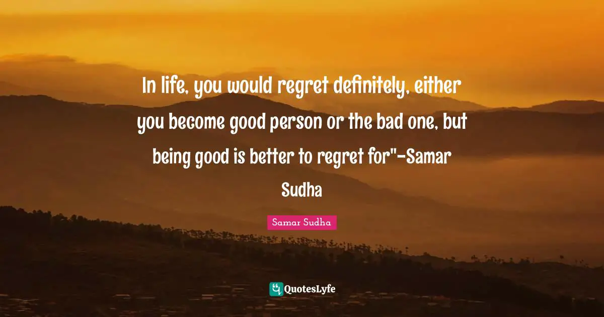 In life, you would regret definitely, either you become good person or the bad one, but being good is better to regret for"-Samar Sudha