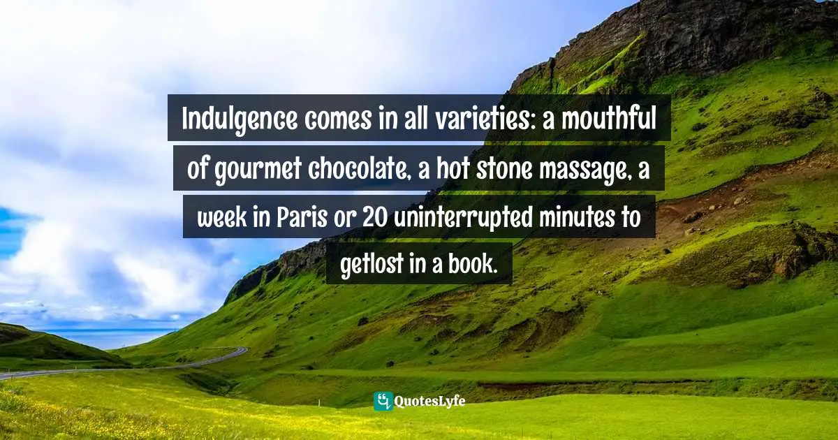 Gina Greenlee, Postcards And Pearls: Life Lessons From Solo Moments On The Road Quotes: "Indulgence comes in all varieties: a mouthful of gourmet chocolate, a hot stone massage, a week in Paris or 20 uninterrupted minutes to getlost in a book."