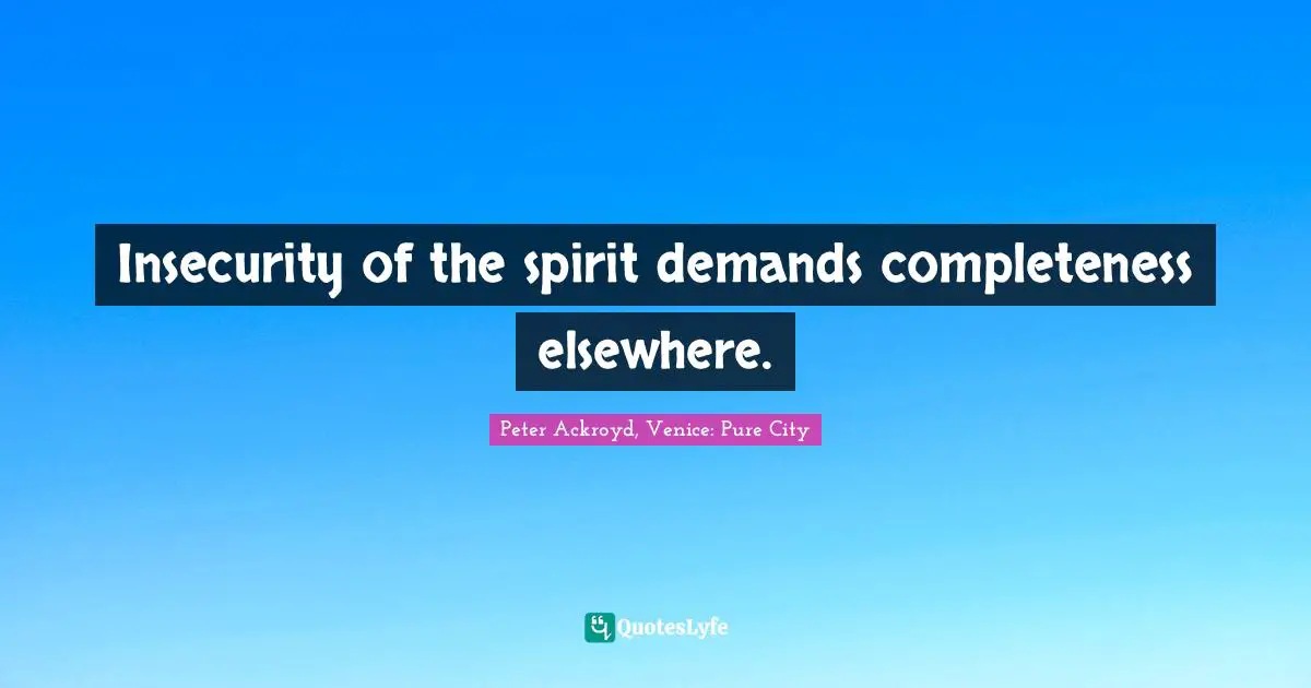 Insecurity of the spirit demands completeness elsewhere.