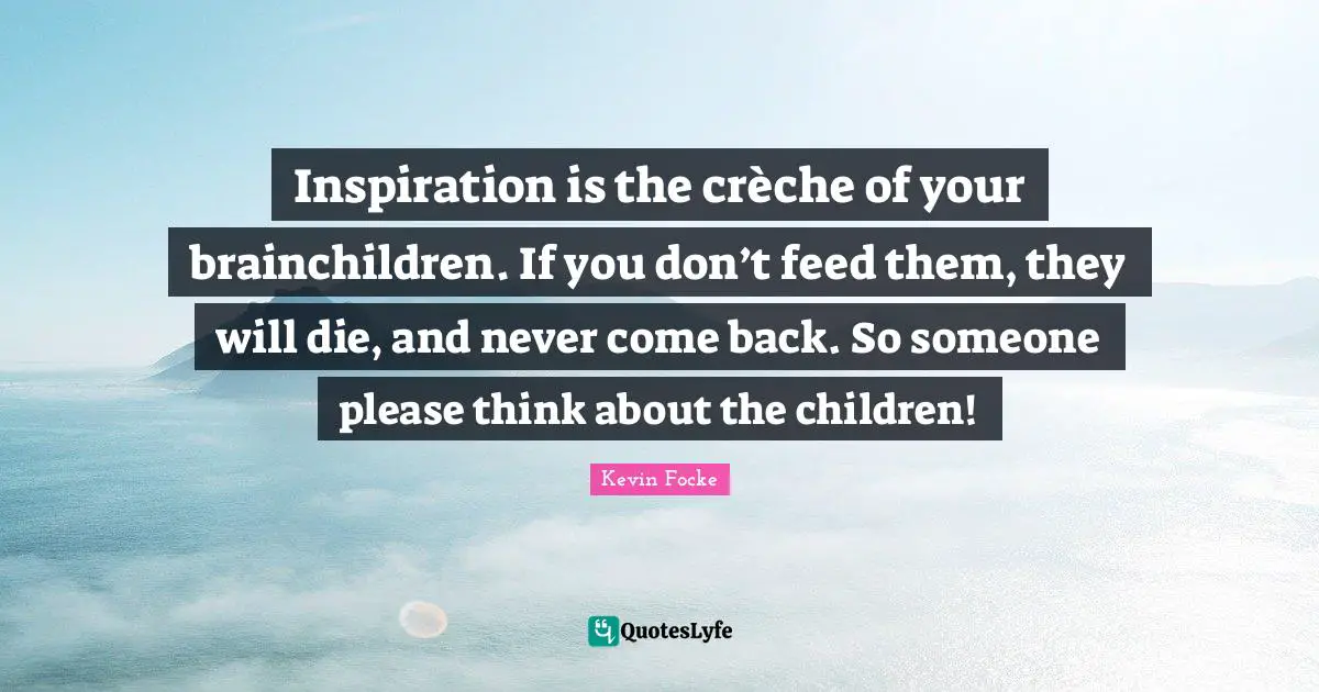 Inspiration is the crèche of your brainchildren. If you don’t feed them, they will die, and never come back. So someone please think about the children!