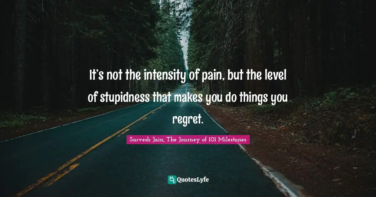 Sarvesh Jain, The Journey Of 101 Milestones Quotes: "It’s not the intensity of pain, but the level of stupidness that makes you do things you regret."