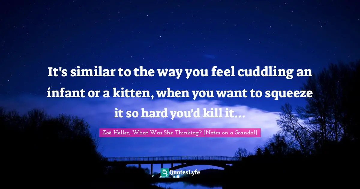 Zoë Heller, What Was She Thinking? [Notes On A Scandal] Quotes: "It's similar to the way you feel cuddling an infant or a kitten, when you want to squeeze it so hard you'd kill it..."