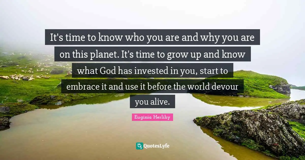 It's time to know who you are and why you are on this planet. It's time to grow up and know what God has invested in you, start to embrace it and use it before the world devour you alive.