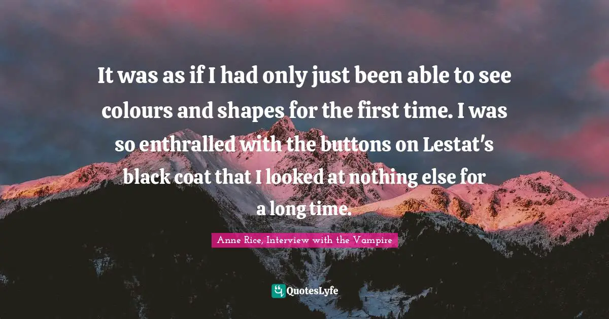 Anne Rice, Interview With The Vampire Quotes: "It was as if I had only just been able to see colours and shapes for the first time. I was so enthralled with the buttons on Lestat's black coat that I looked at nothing else for a long time."