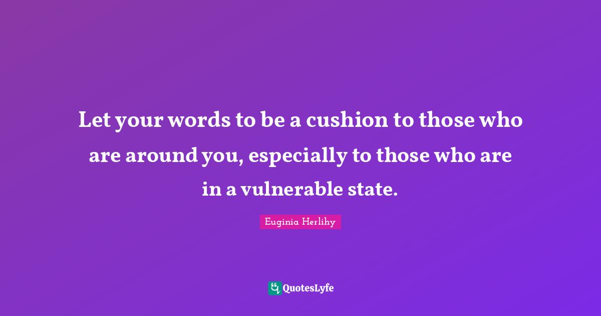 Let your words to be a cushion to those who are around you, especially to those who are in a vulnerable state.