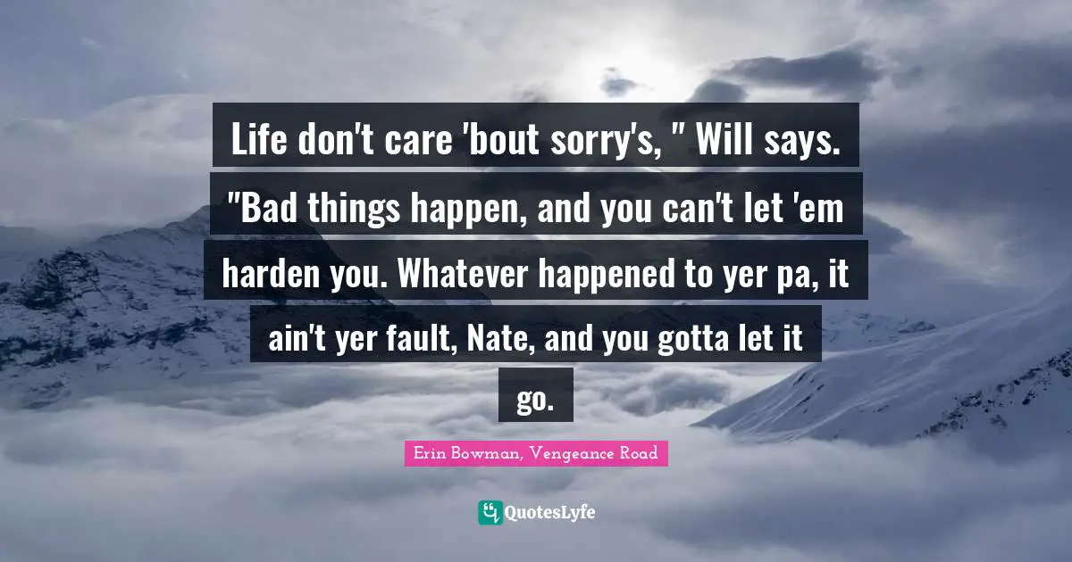 Life don't care 'bout sorry's, " Will says. "Bad things happen, and you can't let 'em harden you. Whatever happened to yer pa, it ain't yer fault, Nate, and you gotta let it go.