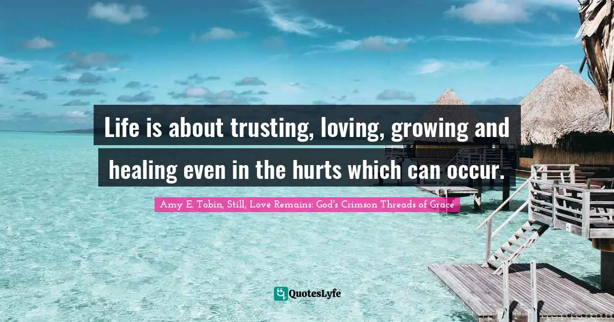 Life is about trusting, loving, growing and healing even in the hurts which can occur.