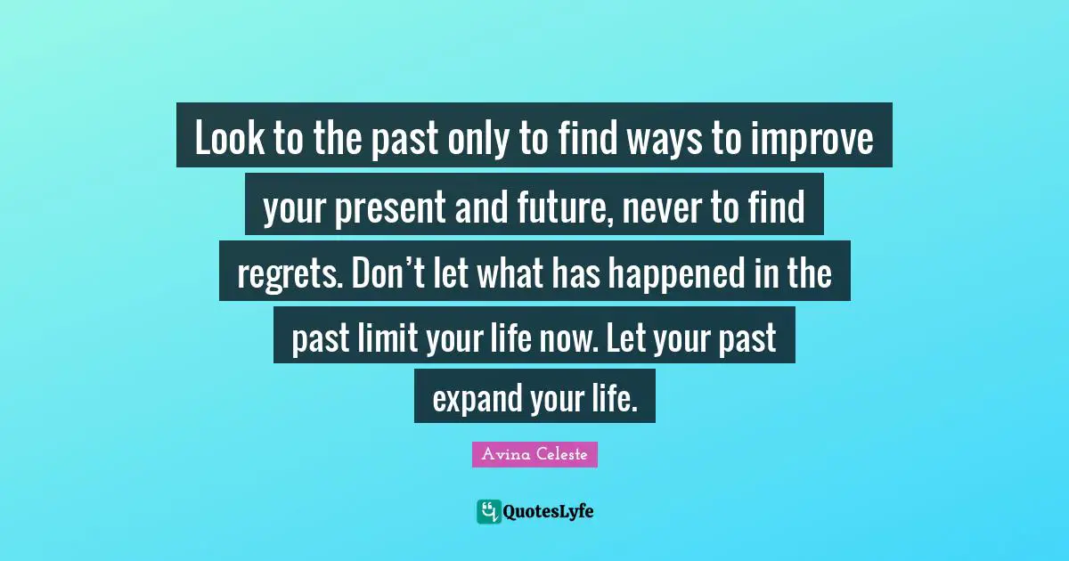 Look to the past only to find ways to improve your present and future, never to find regrets. Don’t let what has happened in the past limit your life now. Let your past expand your life.