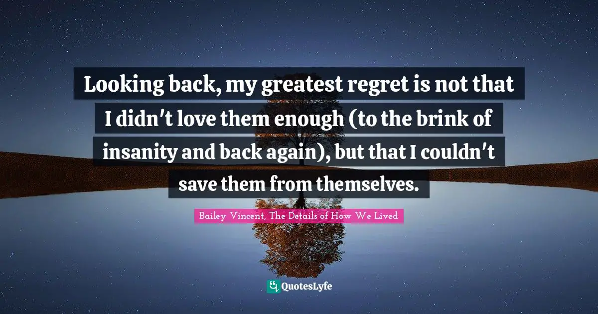 Looking back, my greatest regret is not that I didn't love them enough (to the brink of insanity and back again), but that I couldn't save them from themselves.